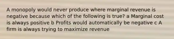 A monopoly would never produce where marginal revenue is negative because which of the following is true? a Marginal cost is always positive b Profits would automatically be negative c A firm is always trying to maximize revenue