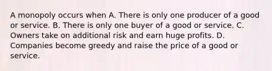 A monopoly occurs when A. There is only one producer of a good or service. B. There is only one buyer of a good or service. C. Owners take on additional risk and earn huge profits. D. Companies become greedy and raise the price of a good or service.