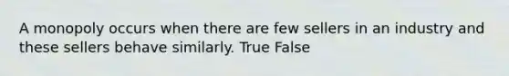 A monopoly occurs when there are few sellers in an industry and these sellers behave similarly. True False