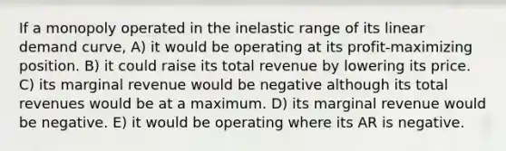 If a monopoly operated in the inelastic range of its linear demand curve, A) it would be operating at its profit-maximizing position. B) it could raise its total revenue by lowering its price. C) its marginal revenue would be negative although its total revenues would be at a maximum. D) its marginal revenue would be negative. E) it would be operating where its AR is negative.