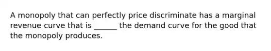 A monopoly that can perfectly price discriminate has a marginal revenue curve that is​ ______ the demand curve for the good that the monopoly produces.