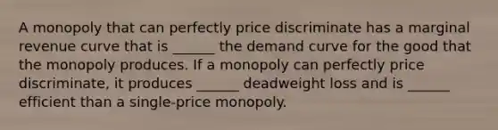 A monopoly that can perfectly price discriminate has a marginal revenue curve that is ______ the demand curve for the good that the monopoly produces. If a monopoly can perfectly price discriminate, it produces ______ deadweight loss and is ______ efficient than a single-price monopoly.