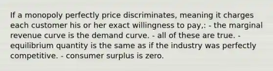 If a monopoly perfectly price discriminates, meaning it charges each customer his or her exact willingness to pay,: - the marginal revenue curve is the demand curve. - all of these are true. - equilibrium quantity is the same as if the industry was perfectly competitive. - consumer surplus is zero.