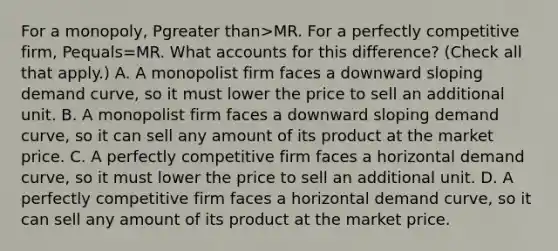 For a​ monopoly, Pgreater than>MR. For a perfectly competitive​ firm, Pequals=MR. What accounts for this​ difference? ​(Check all that apply.​) A. A monopolist firm faces a downward sloping demand​ curve, so it must lower the price to sell an additional unit. B. A monopolist firm faces a downward sloping demand​ curve, so it can sell any amount of its product at the market price. C. A perfectly competitive firm faces a horizontal demand​ curve, so it must lower the price to sell an additional unit. D. A perfectly competitive firm faces a horizontal demand​ curve, so it can sell any amount of its product at the market price.