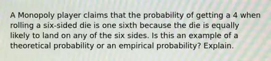 A Monopoly player claims that the probability of getting a 4 when rolling a​ six-sided die is one sixth because the die is equally likely to land on any of the six sides. Is this an example of a theoretical probability or an empirical​ probability? Explain.