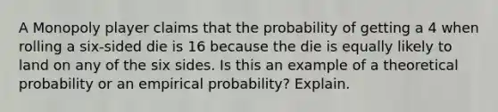 A Monopoly player claims that the probability of getting a 4 when rolling a​ six-sided die is 16 because the die is equally likely to land on any of the six sides. Is this an example of a theoretical probability or an empirical​ probability? Explain.