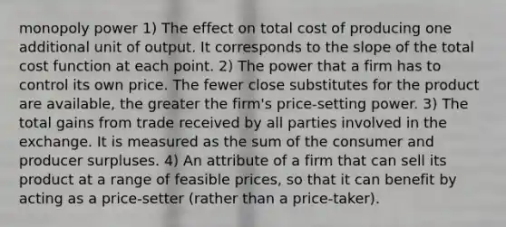 monopoly power 1) The effect on total cost of producing one additional unit of output. It corresponds to the slope of the total cost function at each point. 2) The power that a firm has to control its own price. The fewer close substitutes for the product are available, the greater the firm's price-setting power. 3) The total gains from trade received by all parties involved in the exchange. It is measured as the sum of the consumer and producer surpluses. 4) An attribute of a firm that can sell its product at a range of feasible prices, so that it can benefit by acting as a price-setter (rather than a price-taker).