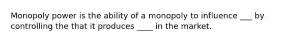 Monopoly power is the ability of a monopoly to influence ___ by controlling the that it produces ____ in the market.