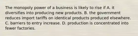 The monopoly power of a business is likely to rise if A. it diversifies into producing new products. B. the government reduces import tariffs on identical products produced elsewhere. C. barriers to entry increase. D. production is concentrated into fewer factories.