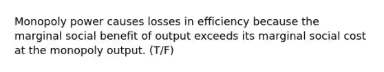 Monopoly power causes losses in efficiency because the marginal social benefit of output exceeds its marginal social cost at the monopoly output. (T/F)