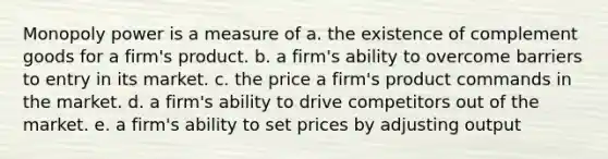 Monopoly power is a measure of a. the existence of complement goods for a firm's product. b. a firm's ability to overcome barriers to entry in its market. c. the price a firm's product commands in the market. d. a firm's ability to drive competitors out of the market. e. a firm's ability to set prices by adjusting output