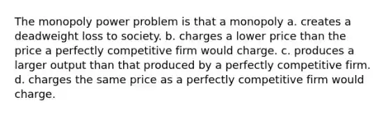 The monopoly power problem is that a monopoly a. creates a deadweight loss to society. b. charges a lower price than the price a perfectly competitive firm would charge. c. produces a larger output than that produced by a perfectly competitive firm. d. charges the same price as a perfectly competitive firm would charge.