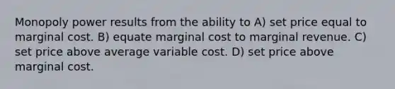 Monopoly power results from the ability to A) set price equal to marginal cost. B) equate marginal cost to marginal revenue. C) set price above average variable cost. D) set price above marginal cost.