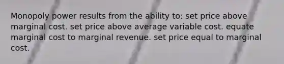 Monopoly power results from the ability to: set price above marginal cost. set price above average variable cost. equate marginal cost to marginal revenue. set price equal to marginal cost.