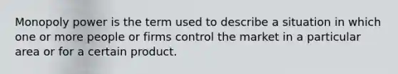 Monopoly power is the term used to describe a situation in which one or more people or firms control the market in a particular area or for a certain product.