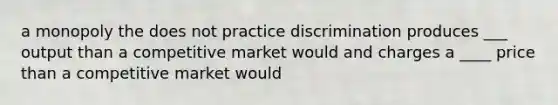 a monopoly the does not practice discrimination produces ___ output than a competitive market would and charges a ____ price than a competitive market would