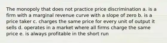 The monopoly that does not practice price discrimination a. is a firm with a marginal revenue curve with a slope of zero b. is a price taker c. charges the same price for every unit of output it sells d. operates in a market where all firms charge the same price e. is always profitable in the short run