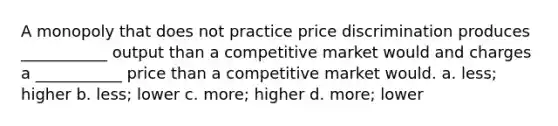 A monopoly that does not practice price discrimination produces ___________ output than a competitive market would and charges a ___________ price than a competitive market would. a. less; higher b. less; lower c. more; higher d. more; lower