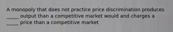 A monopoly that does not practice price discrimination produces _____ output than a competitive market would and charges a _____ price than a competitive market