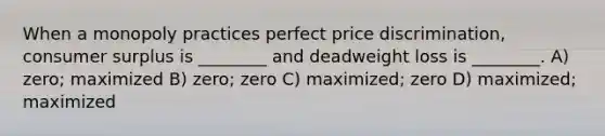 When a monopoly practices perfect price discrimination, consumer surplus is ________ and deadweight loss is ________. A) zero; maximized B) zero; zero C) maximized; zero D) maximized; maximized