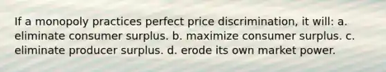 If a monopoly practices perfect price discrimination, it will: a. eliminate <a href='https://www.questionai.com/knowledge/k77rlOEdsf-consumer-surplus' class='anchor-knowledge'>consumer surplus</a>. b. maximize consumer surplus. c. eliminate producer surplus. d. erode its own market power.