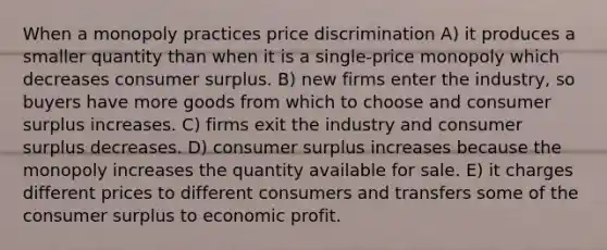 When a monopoly practices price discrimination A) it produces a smaller quantity than when it is a single-price monopoly which decreases consumer surplus. B) new firms enter the industry, so buyers have more goods from which to choose and consumer surplus increases. C) firms exit the industry and consumer surplus decreases. D) consumer surplus increases because the monopoly increases the quantity available for sale. E) it charges different prices to different consumers and transfers some of the consumer surplus to economic profit.