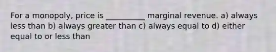 For a monopoly, price is __________ marginal revenue. a) always less than b) always greater than c) always equal to d) either equal to or less than