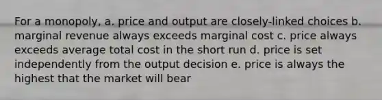 For a monopoly, a. price and output are closely-linked choices b. marginal revenue always exceeds marginal cost c. price always exceeds average total cost in the short run d. price is set independently from the output decision e. price is always the highest that the market will bear