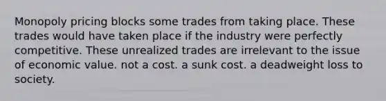 Monopoly pricing blocks some trades from taking place. These trades would have taken place if the industry were perfectly competitive. These unrealized trades are irrelevant to the issue of economic value. not a cost. a sunk cost. a deadweight loss to society.