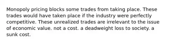 Monopoly pricing blocks some trades from taking place. These trades would have taken place if the industry were perfectly competitive. These unrealized trades are irrelevant to the issue of economic value. not a cost. a deadweight loss to society. a sunk cost.