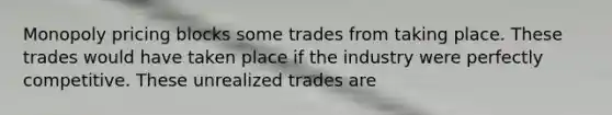 Monopoly pricing blocks some trades from taking place. These trades would have taken place if the industry were perfectly competitive. These unrealized trades are