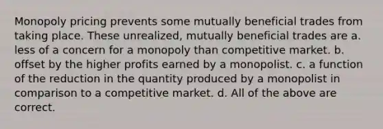 Monopoly pricing prevents some mutually beneficial trades from taking place. These unrealized, mutually beneficial trades are a. less of a concern for a monopoly than competitive market. b. offset by the higher profits earned by a monopolist. c. a function of the reduction in the quantity produced by a monopolist in comparison to a competitive market. d. All of the above are correct.