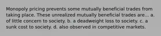 Monopoly pricing prevents some mutually beneficial trades from taking place. These unrealized mutually beneficial trades are... a. of little concern to society. b. a deadweight loss to society. c. a sunk cost to society. d. also observed in competitive markets.