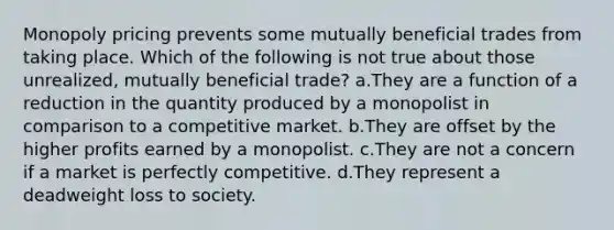 Monopoly pricing prevents some mutually beneficial trades from taking place. Which of the following is not true about those unrealized, mutually beneficial trade? a.They are a function of a reduction in the quantity produced by a monopolist in comparison to a competitive market. b.They are offset by the higher profits earned by a monopolist. c.They are not a concern if a market is perfectly competitive. d.They represent a deadweight loss to society.