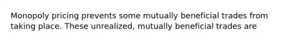 Monopoly pricing prevents some mutually beneficial trades from taking place. These unrealized, mutually beneficial trades are