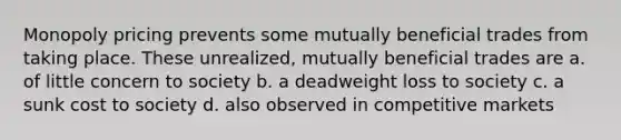 Monopoly pricing prevents some mutually beneficial trades from taking place. These unrealized, mutually beneficial trades are a. of little concern to society b. a deadweight loss to society c. a sunk cost to society d. also observed in competitive markets