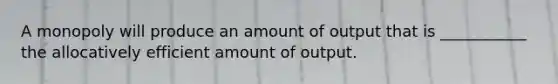 A monopoly will produce an amount of output that is ___________ the allocatively efficient amount of output.