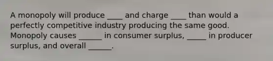 A monopoly will produce ____ and charge ____ than would a perfectly competitive industry producing the same good. Monopoly causes ______ in consumer surplus, _____ in producer surplus, and overall ______.