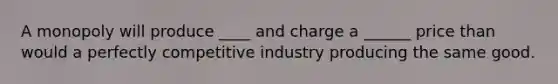 A monopoly will produce ____ and charge a ______ price than would a perfectly competitive industry producing the same good.