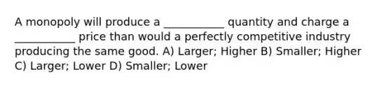 A monopoly will produce a ___________ quantity and charge a ___________ price than would a perfectly competitive industry producing the same good. A) Larger; Higher B) Smaller; Higher C) Larger; Lower D) Smaller; Lower