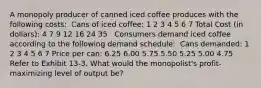 A monopoly producer of canned iced coffee produces with the following costs: ​ Cans of iced coffee: 1 2 3 4 5 6 7 Total Cost (in dollars): 4 7 9 12 16 24 35 ​ ​ Consumers demand iced coffee according to the following demand schedule: ​ Cans demanded: 1 2 3 4 5 6 7 Price per can: 6.25 6.00 5.75 5.50 5.25 5.00 4.75 ​ ​Refer to Exhibit 13-3. What would the monopolist's profit-maximizing level of output be?