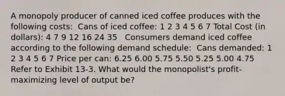 A monopoly producer of canned iced coffee produces with the following costs: ​ Cans of iced coffee: 1 2 3 4 5 6 7 Total Cost (in dollars): 4 7 9 12 16 24 35 ​ ​ Consumers demand iced coffee according to the following demand schedule: ​ Cans demanded: 1 2 3 4 5 6 7 Price per can: 6.25 6.00 5.75 5.50 5.25 5.00 4.75 ​ ​Refer to Exhibit 13-3. What would the monopolist's profit-maximizing level of output be?