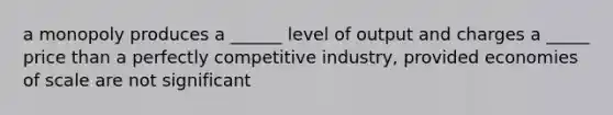 a monopoly produces a ______ level of output and charges a _____ price than a perfectly competitive industry, provided economies of scale are not significant