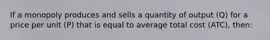 If a monopoly produces and sells a quantity of output (Q) for a price per unit (P) that is equal to average total cost (ATC), then: