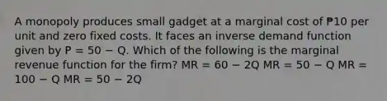 A monopoly produces small gadget at a marginal cost of ₱10 per unit and zero fixed costs. It faces an inverse demand function given by P = 50 − Q. Which of the following is the marginal revenue function for the firm? MR = 60 − 2Q MR = 50 − Q MR = 100 − Q MR = 50 − 2Q