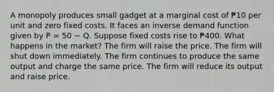 A monopoly produces small gadget at a marginal cost of ₱10 per unit and zero fixed costs. It faces an inverse demand function given by P = 50 − Q. Suppose fixed costs rise to ₱400. What happens in the market? The firm will raise the price. The firm will shut down immediately. The firm continues to produce the same output and charge the same price. The firm will reduce its output and raise price.