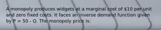 A monopoly produces widgets at a marginal cost of 10 per unit and zero fixed costs. It faces an inverse demand function given by P = 50 - Q. The monopoly price is: