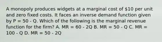 A monopoly produces widgets at a marginal cost of 10 per unit and zero fixed costs. It faces an inverse demand function given by P = 50 - Q. Which of the following is the marginal revenue function for the firm? A. MR = 60 - 2Q B. MR = 50 - Q C. MR = 100 - Q D. MR = 50 - 2Q