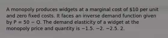 A monopoly produces widgets at a marginal cost of 10 per unit and zero fixed costs. It faces an inverse demand function given by P = 50 − Q. The demand elasticity of a widget at the monopoly price and quantity is −1.5. −2. −2.5. 2.