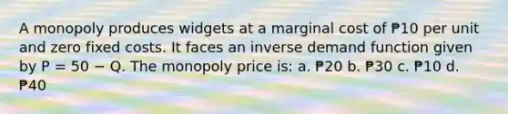 A monopoly produces widgets at a marginal cost of ₱10 per unit and zero fixed costs. It faces an inverse demand function given by P = 50 − Q. The monopoly price is: a. ₱20 b. ₱30 c. ₱10 d. ₱40